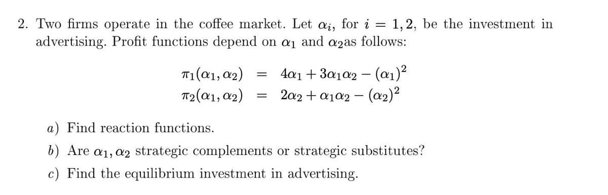 =
2. Two firms operate in the coffee market. Let ai, for i 1, 2, be the investment in
advertising. Profit functions depend on a₁ and a2as follows:
π1(α1, α2)
=
4a1 + 3a1a2 - (α₁)²
T2(α1, α2)
2a2 + a1a2 - (α₂)²
a) Find reaction functions.
b) Are a₁, a2 strategic complements or strategic substitutes?
c) Find the equilibrium investment in advertising.