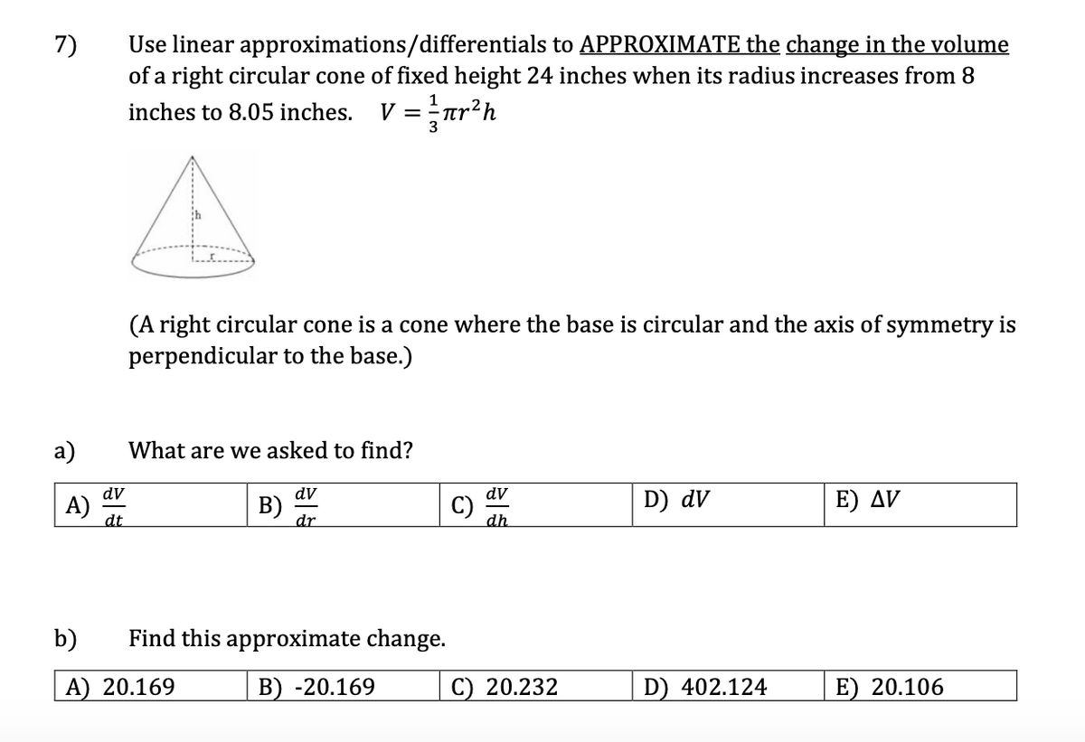 Use linear approximations/differentials to APPROXIMATE the change in the volume
of a right circular cone of fixed height 24 inches when its radius increases from 8
7)
v = r?h
inches to 8.05 inches.
(A right circular cone is a cone where the base is circular and the axis of symmetry is
perpendicular to the base.)
a)
What are we asked to find?
dv
dV
dv
A)
dt
B)
dr
C)
dh
D) dV
E) AV
b)
Find this approximate change.
A) 20.169
B) -20.169
C) 20.232
D) 402.124
E) 20.106

