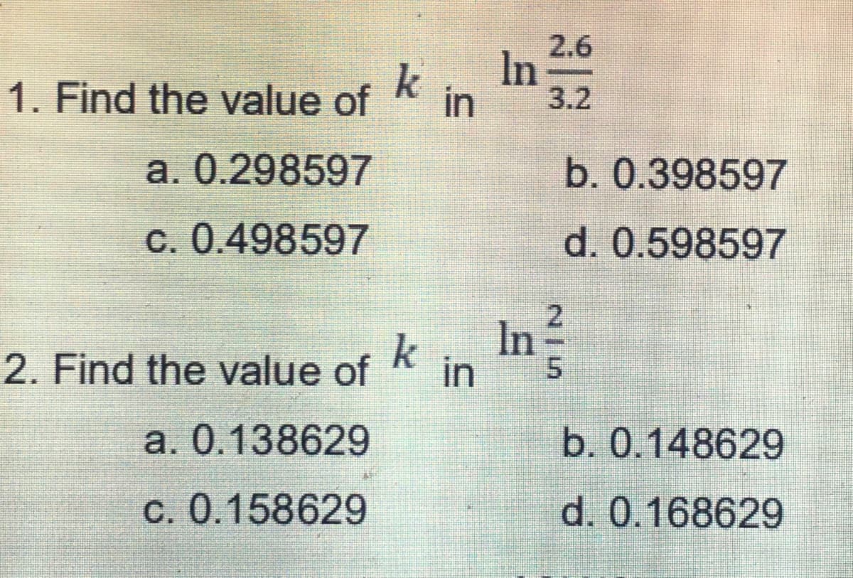 1. Find the value of in
k
a. 0.298597
C. 0.498597
2. Find the value of
a. 0.138629
c. 0.158629
k
in
ln
2.6
b. 0.398597
d. 0.598597
b. 0.148629
d. 0.168629
N|5
2