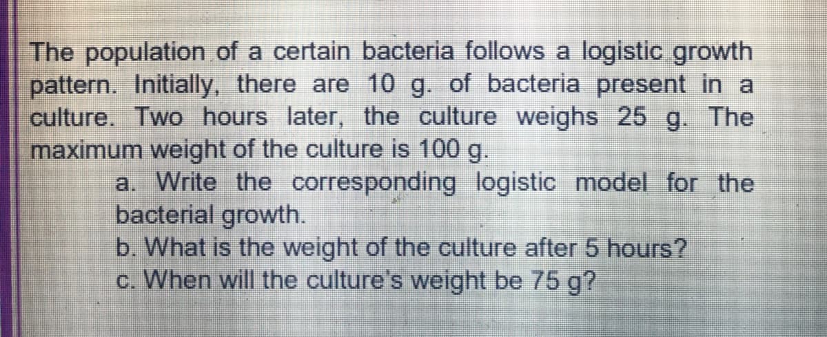 The population of a certain bacteria follows a logistic growth
pattern. Initially, there are 10 g. of bacteria present in a
culture. Two hours later, the culture weighs 25 g. The
maximum weight of the culture is 100 g.
a. Write the corresponding logistic model for the
bacterial growth.
b. What is the weight of the culture after 5 hours?
c. When will the culture's weight be 75 g?