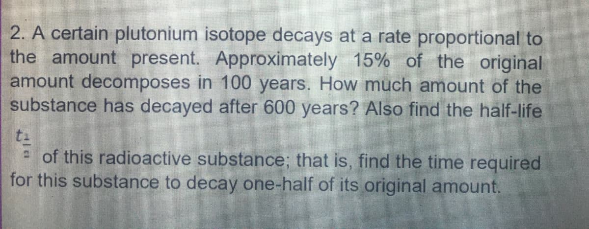 2. A certain plutonium isotope decays at a rate proportional to
the amount present. Approximately 15% of the original
amount decomposes in 100 years. How much amount of the
substance has decayed after 600 years? Also find the half-life
= of this radioactive substance; that is, find the time required
for this substance to decay one-half of its original amount.