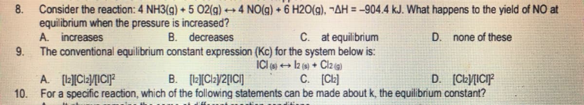 8.
Consider the reaction: 4 NH3(g) + 5 02(g) →4 NO(g) + 6 H2O(g), ¬AH = -904.4 kJ. What happens to the yield of NO at
equilibrium when the pressure is increased?
A. increases
B. decreases
C. at equilibrium
D.
none of these
9.
The conventional equilibrium constant expression (Kc) for the system below is:
ICI (s)
12 (s) + Cl2 (g)
A. [12][Cl₂]/[ICI]
B. [12][Cl₂1/2[IC]
C. [Cl]
D. [Cl₂]/[ICI]²
10. For a specific reaction, which of the following statements can be made about k, the equilibrium constant?