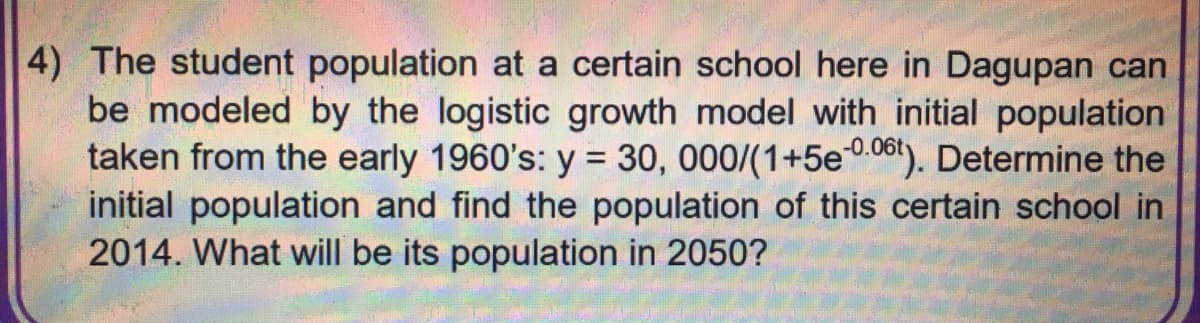 4) The student population at a certain school here in Dagupan can
be modeled by the logistic growth model with initial population
taken from the early 1960's: y = 30, 000/(1+5e-0.06t). Determine the
initial population and find the population of this certain school in
2014. What will be its population in 2050?