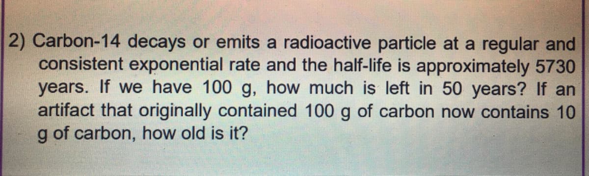 2) Carbon-14 decays or emits a radioactive particle at a regular and
consistent exponential rate and the half-life is approximately 5730
years. If we have 100 g, how much is left in 50 years? If an
artifact that originally contained 100 g of carbon now contains 10
g of carbon, how old is it?