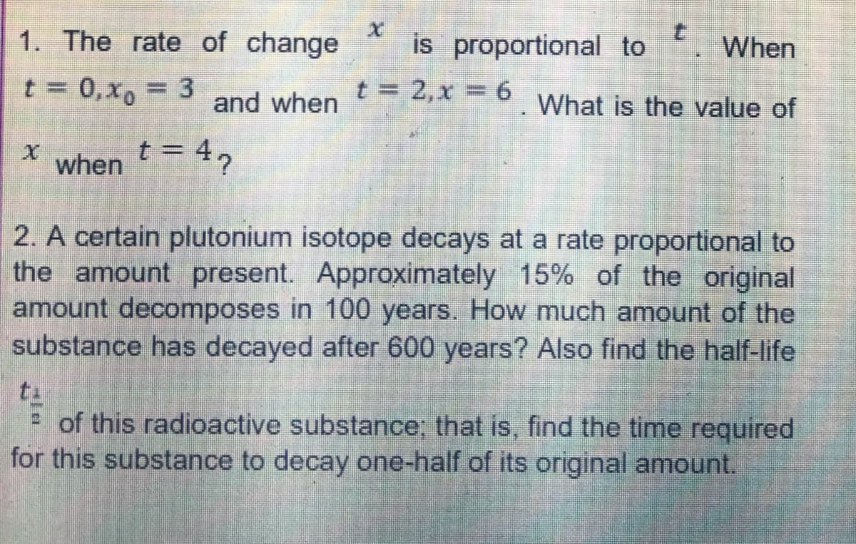 1. The rate of change
When
t = 0, x = 3
t = 2,x = 6
and when
What is the value of
X
when = 42
t=
2. A certain plutonium isotope decays at a rate proportional to
the amount present. Approximately 15% of the original
amount decomposes in 100 years. How much amount of the
substance has decayed after 600 years? Also find the half-life
of this radioactive substance; that is, find the time required
for this substance to decay one-half of its original amount.
is proportional to