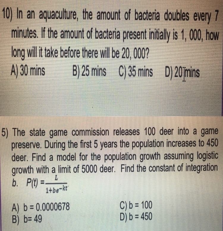 10) In an aquaculture, the amount of bacteria doubles every 7
minutes. If the amount of bacteria present initially is 1, 000, how
long will it take before there will be 20, 000?
A) 30 mins B) 25 mins C) 35 mins D) 20 mins
5) The state game commission releases 100 deer into a game
preserve. During the first 5 years the population increases to 450
deer. Find a model for the population growth assuming logistic
growth with a limit of 5000 deer. Find the constant of integration
b. P(t)=
1+be-kt
A) b = 0.0000678
B) b=49
C) b= 100
D) b = 450
