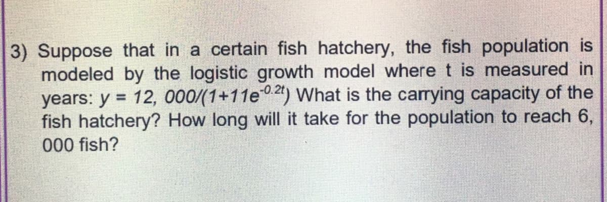 3) Suppose that in a certain fish hatchery, the fish population is
modeled by the logistic growth model where t is measured in
years: y = 12, 000/(1+11e-02) What is the carrying capacity of the
fish hatchery? How long will it take for the population to reach 6,
000 fish?
