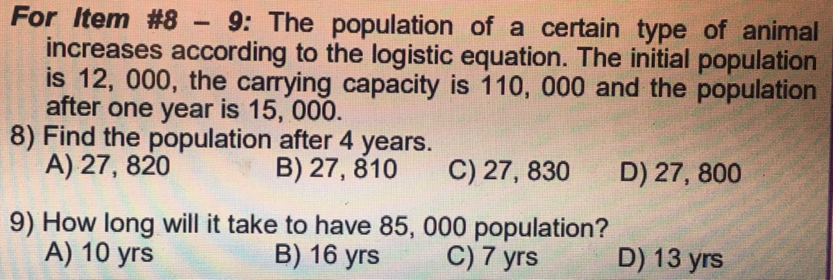 For Item #8 - 9: The population of a certain type of animal
increases according to the logistic equation. The initial population
is 12, 000, the carrying capacity is 110, 000 and the population
after one year is 15, 000.
8) Find the population after 4 years.
A) 27, 820
B) 27, 810
C) 27, 830 D) 27, 800
000 population?
9) How long will it take to have 85,
A) 10 yrs
B) 16 yrs
C) 7 yrs
D) 13 yrs
