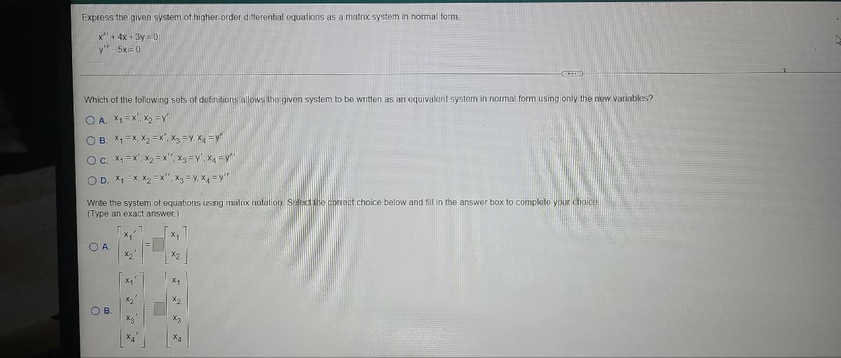 Express the given system of higher-order differential equations as a matrix system in normal form.
x+ 4x + 3y = 0
y"- 5x= 0
Which of the following sets of defirilions allows the given system to be written as an equivalent system in normal form using only the new variables?
O A. X1 = x', X2 =y'
O B. X1 = X, X2 = x", x3 = y, x = y
OC. X1 = x', X2 = x", x3 =y', x =y"
O D. X1= X, X2 = x", Xg = y, x, = y"
Write the system of equations using matrix nolation Select the correct choice below and fill in the answer box to complete your choice
(Type an exact answer.)
OA.
X2
X2
X2
OB.
X2
X4
