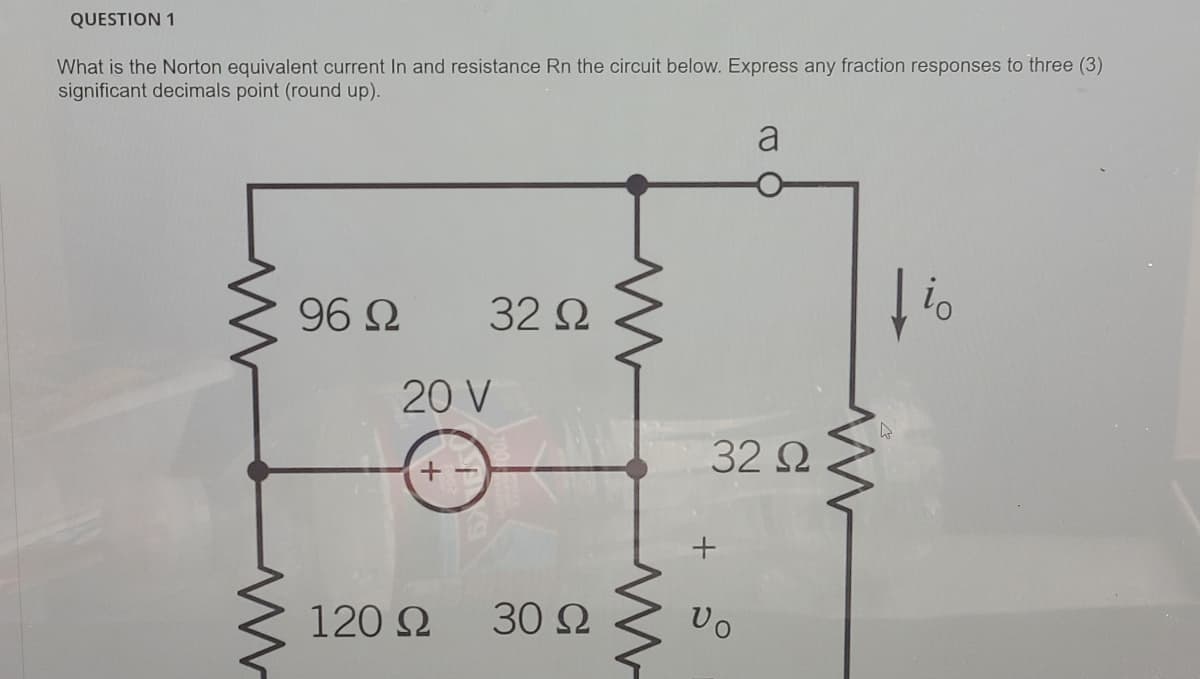 QUESTION 1
What is the Norton equivalent current In and resistance Rn the circuit below. Express any fraction responses to three (3)
significant decimals point (round up).
a
96 Ω
32 Q
20 V
32 2
120 2
30 Ω
Uo
