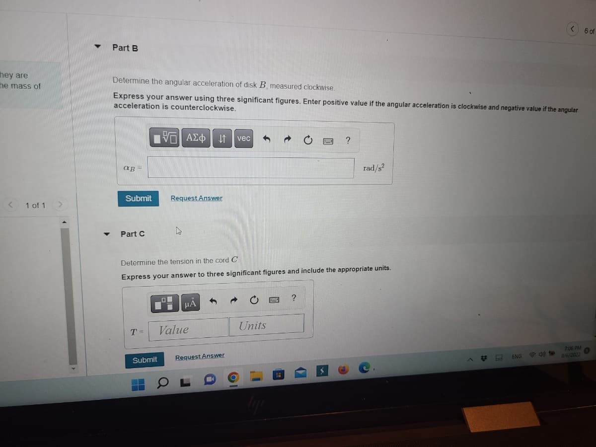 hey are
the mass of
<
1 of 1
Part B
Determine the angular acceleration of disk B, measured clockwise.
Express your answer using three significant figures. Enter positive value if the angular acceleration is clockwise and negative value if the angular
acceleration is counterclockwise.
IVE ΑΣΦ ↓↑ vec 1
@B =
Submit
Part C
T =
Request Answer
Submit
--
4
Determine the tension in the cord Cl
Express your answer to three significant figures and include the appropriate units.
HA
Value
Request Answer
Units
?
?
rad/s²
L
ENG
< 6 of
35
7:06 PM
8/6/2022
@