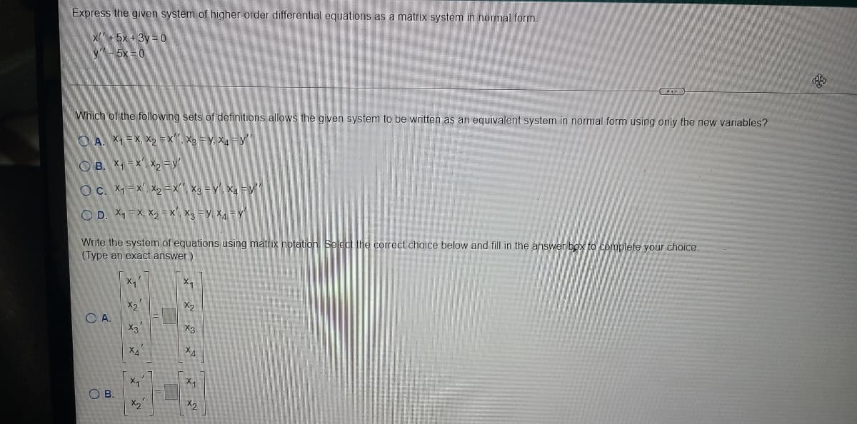 Express the given system of higher-order differential equations as a matriİx system in normal form.
X+5x +3y = 0
y-5x = 0
Which of the following sets of definitions allows the given system to be written as an equivalent system in normal form using only the new variables?
O A. X1 = X, X2 =x", Xg = y, X4 =y
O B. X, =x', x, = y'
OC. X1 = x, X2 =x', X3 = y', x=y
O D. X1 =X, X, =x', X3 =y, X = y
Write the system of equations using matrix notation Select the correct choice below and fill in the answer box to complete your choice.
(Type an exact answer.)
x2
X2
O A.
X3
X2
XA
メイ
O B.
X2
メ
ズ メ
