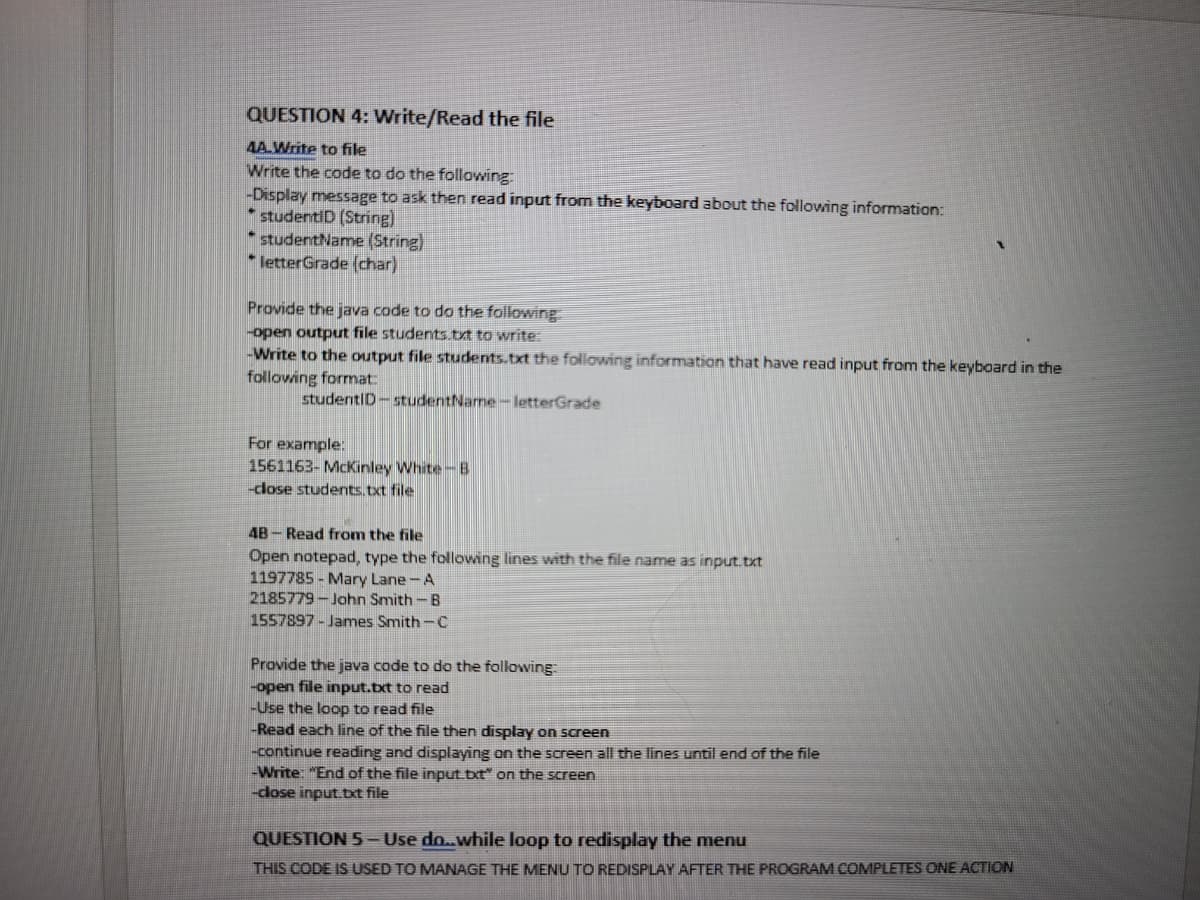 QUESTION 4: Write/Read the file
4A.Write to file
Write the code to do the following:
-Display message to ask then read input from the keyboard about the following information:
* studentID (String)
studentName (String)
* letterGrade (char)
Provide the java code to do the following
-open output file students.txt to write:
-Write to the output file students.txt the following information that have read input from the keyboard in the
following format:
studentID-studentName-letterGrade
For example:
1561163- McKinley White-B
-close students.txt file
4B-Read from the file
Open notepad, type the following lines with the file name as input.txt
1197785- Mary Lane-A
2185779-John Smith-B
1557897-James Smith-C
Provide the java code to do the following:
-open file input.txt to read
-Use the loop to read file
-Read each line of the file then display on screen
-continue reading and displaying on the screen all the lines until end of the file
-Write: "End of the file input.txt" on the screen
-close input.txt file
QUESTION 5- Use do..while loop to redisplay the menu
THIS CODE IS USED TO MANAGE THE MENU TO REDISPLAY AFTER THE PROGRAM COMPLETES ONE ACTION