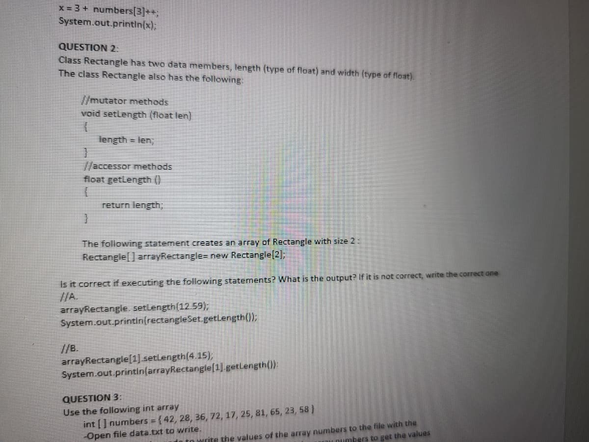 x = 3 + numbers[3]++;
System.out.println(x);
QUESTION 2:
Class Rectangle has two data members, length (type of float) and width (type of float).
The class Rectangle also has the following:
//mutator methods
void setlength (float len)
}
//B.
length = len;
H
accessor methods
float getLength()
I
return length;
The following statement creates an array of Rectangle with size 2:
Rectangle[] arrayRectangle= new Rectangle[2];
Is it correct if executing the following statements? What is the output? If it is not correct, write the correct one
arrayRectangle. setLength (12.59);
System.out.printin[rectangle Set.getLength());
arrayRectangle[1].setLength(4.15);
System.out.println(arrayRectangle[1].getLength()):
QUESTION 3:
Use the following int array
int[] numbers = { 42, 28, 36, 72, 17, 25, 81, 65, 23, 58}
-Open file data.txt to write.
to write the values of the array numbers to the file with the
y numbers to get the values