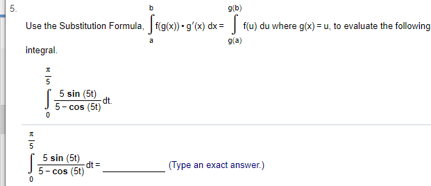 5
Use the Substitution Formula, f(g(x)).g'(x) dx f(u) du where g(x) u, to evaluate the following
g(b)
b
g(a)
a
integral
5 sin (5t)
dt.
5-cos (5t)
0
5 sin (5t)
dt =
5-cos (5t)
(Type an exact answer.)
LO
