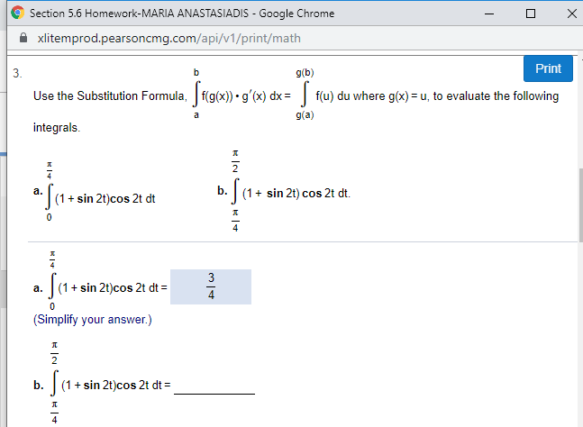 Section 5.6 Homework-MARIA ANASTASIADIS Google Chrome
xlitemprod.pearsoncmg.com/api/v1/print/math
Print
g(b)
3.
Use the Substitution Formula, f(g(x)) g'(x) dx f(u) du where g(x)= u, to evaluate the following
g(a)
a
integrals
2
sin 2t) cos 2t dt
а.
(1
(1+sin 2t)cos 2t dt
0
3
(1 sin 2t)cos 2t dt
а.
(Simplify your answer.)
(1+sin 2t)cos 2t dt
b.
д
4
П
к 1ч
