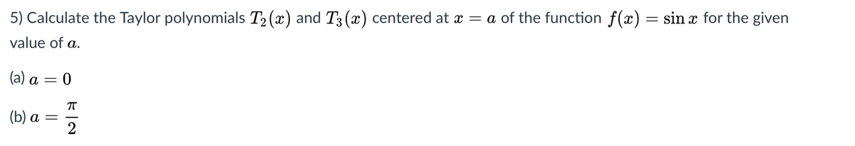 5) Calculate the Taylor polynomials T2 (x) and T3 (x) centered at x = a of the function f(x) = sin x for the given
value of a.
(a) a = 0
T
(b) а —
2
