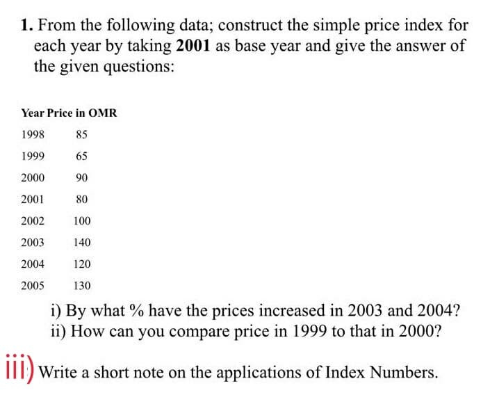 1. From the following data; construct the simple price index for
each year by taking 2001 as base year and give the answer of
the given questions:
Year Price in OMR
1998
85
1999
65
2000
90
2001
80
2002
100
2003
140
2004
120
2005
130
i) By what % have the prices increased in 2003 and 2004?
i1) How can you compare price in 1999 to that in 2000?
III) Write a short note on the applications of Index Numbers.
ii)
