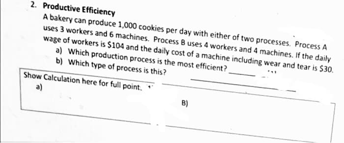 2. Productive Efficiency
A bakery can produce 1,000 cookies per day with either of two processes. Process A
uses 3 workers and 6 machines. Process B uses 4 workers and 4 machines. If the daily
wage of workers is $104 and the daily cost of a machine including wear and tear is $30.
a) Which production process is the most efficient?
b) Which type of process is this?
Show Calculation here for full point.
a)
B)
