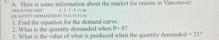 A. Here is some information about the market for onions in Vancouver:
3 S7911 etc
PRICE PER UNIT
QUANTITY DEMANDED 81 7161 5141 ete
1. Find the equation for the demand curve.
2. What is the quantity demanded when P= 8?
3. What is the value of what is produced when the quantity demanded = 21?
%3D

