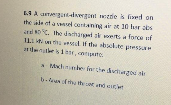 6.9 A convergent-divergent nozzle is fixed on
the side of a vessel containing air at 10 bar abs
and 80 °C. The discharged air exerts a force of
11.1 kN on the vessel. If the absolute pressure
at the outlet is 1 bar, compute:
a Mach number for the discharged air
b- Area of the throat and outlet
