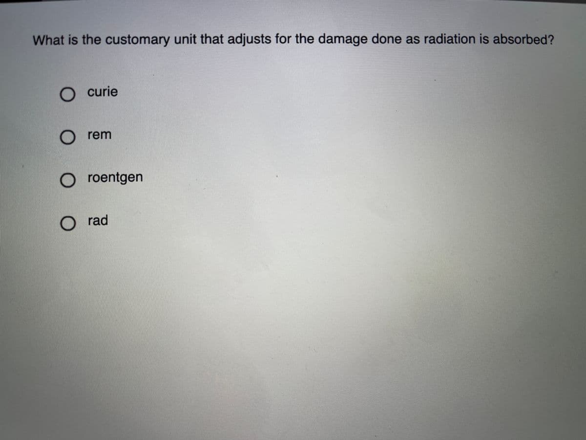 What is the customary unit that adjusts for the damage done as radiation is absorbed?
curie
rem
roentgen
O rad
