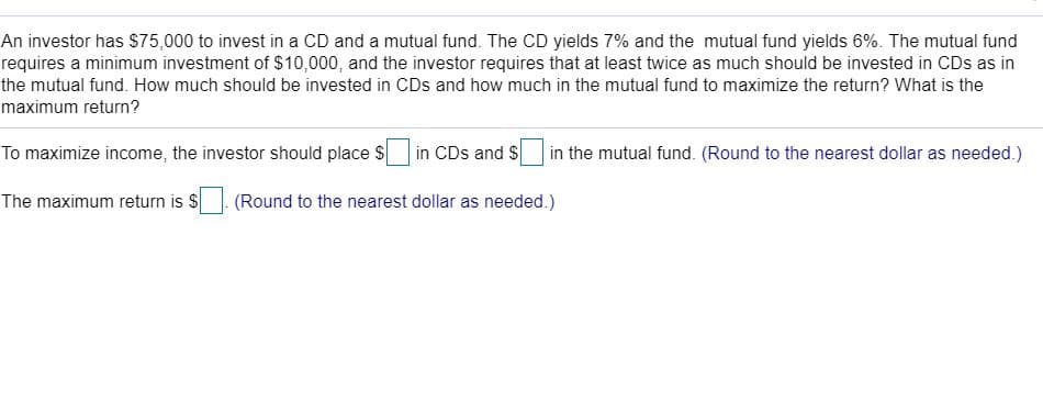 An investor has $75,000 to invest in a CD and a mutual fund. The CD yields 7% and the mutual fund yields 6%. The mutual fund
requires a minimum investment of $10,000, and the investor requires that at least twice as much should be invested in CDs as in
the mutual fund. How much should be invested in CDs and how much in the mutual fund to maximize the return? What is the
maximum return?
To maximize income, the investor should place S
|in CDs and S
| in the mutual fund. (Round to the nearest dollar as needed.)
The maximum return is S
(Round to the nearest dollar as needed.)
