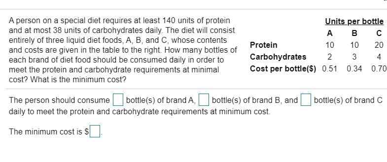 A person on a special diet requires at least 140 units of protein
and at most 38 units of carbohydrates daily. The diet will consist
entirely of three liquid diet foods, A, B, and C, whose contents
and costs are given in the table to the right. How many bottles of
each brand of diet food should be consumed daily in order to
meet the protein and carbohydrate requirements at minimal
Units per bottle
A
B
Protein
10
10
20
Carbohydrates
3
4
Cost per bottle($) 0.51 0.34 0.70
cost? What is the minimum cost?
The person should consume
bottle(s) of brand A,
bottle(s) of brand B, and
bottle(s) of brand C
daily to meet the protein and carbohydrate requirements at minimum cost.
The minimum cost is S
