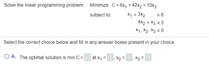 Solve the linear programming problem. Minimize C= 6x, + 42x2 + 10x3
Xq + 3x2
4X2 + X3 2 3
subject to:
2 6
X1. X2, X3 2 0
Select the correct choice below and fill in any answer boxes present in your choice.
O A. The optimal solution is min C =|
at x1 =, x2 =|
X3
