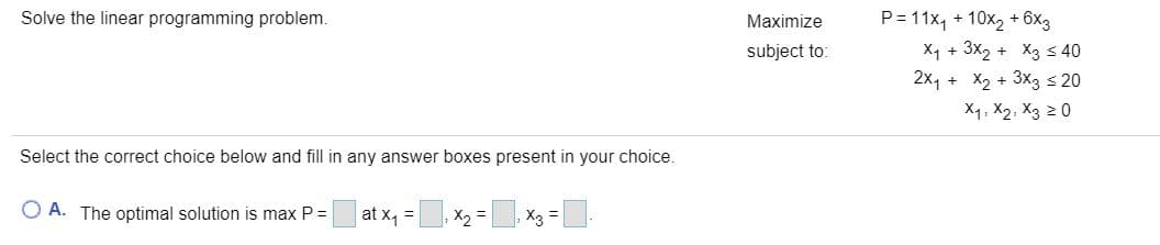 P= 11x, + 10x2 + 6x3
X1 + 3x2 + X3 s 40
2x, + X2 + 3X3 s 20
Solve the linear programming problem.
Maximize
subject to:
X4, X2, X3 20
Select the correct choice below and fill in any answer boxes present in your choice.
O A. The optimal solution is max P =
at x1 =
X2 =
X3 :

