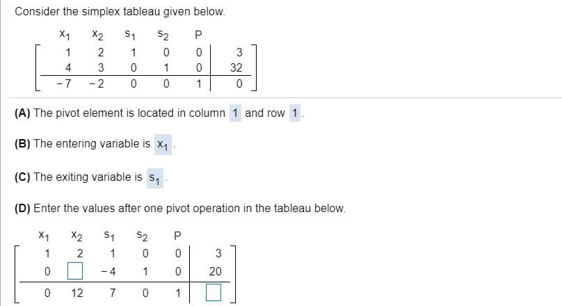 Consider the simplex tableau given below.
X1
X2
S1
S2
1
2
1
3
4
3
1
32
-7
- 2
1
(A) The pivot element is located in column 1 and row 1
(B) The entering variable is x1
(C) The exiting variable is s,
(D) Enter the values after one pivot operation in the tableau below.
S1
1
X1
X2
S2
1
2
3
-4
1
20
12
7
1
