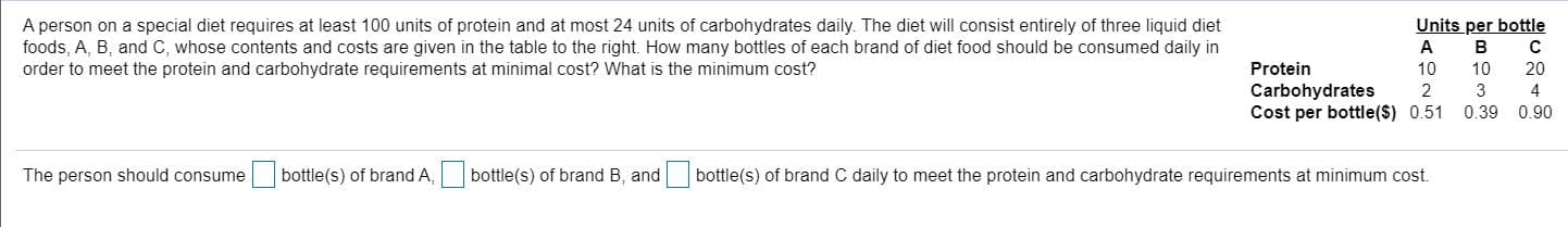 A person on a special diet requires at least 100 units of protein and at most 24 units of carbohydrates daily. The diet will consist entirely of three liquid diet
oods, A, B, and C, whose contents and costs are given in the table to the right. How many bottles of each brand of diet food should be consumed daily in
order to meet the protein and carbohydrate requirements at minimal cost? What is the minimum cost?
Units per bottle
B
Protein
10
10
20
Carbohydrates
Cost per bottle($) 0.51
2
3
0.39
0.90
The person should consume
bottle(s) of brand A,
bottle(s) of brand B, and
bottle(s) of brand C daily to meet the protein and carbohydrate requirements at minimum cost.
