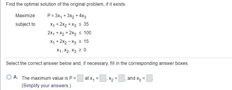 Maximize
P= 3x, + 3x2 + 4x3
subject to
X1 + 2x2 + X3 s 35
2x1 + X2 + 2x3 s 100
X1 + 2x2 - X3 2 15
X1. X2, X3 2 0
