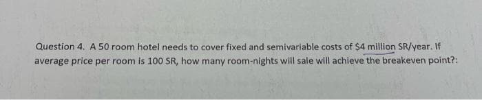 Question 4. A 50 room hotel needs to cover fixed and semivariable costs of $4 million SR/year. If
average price per room is 100 SR, how many room-nights will sale will achieve the breakeven point?: