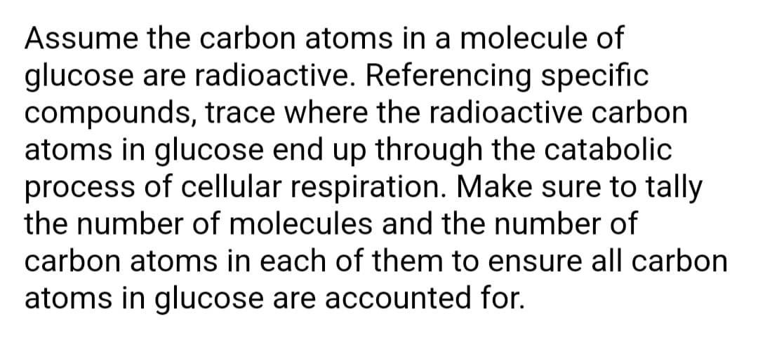 Assume the carbon atoms in a molecule of
glucose are radioactive. Referencing specific
compounds, trace where the radioactive carbon
atoms in glucose end up through the catabolic
process of cellular respiration. Make sure to tally
the number of molecules and the number of
carbon atoms in each of them to ensure all carbon
atoms in glucose are accounted for.
