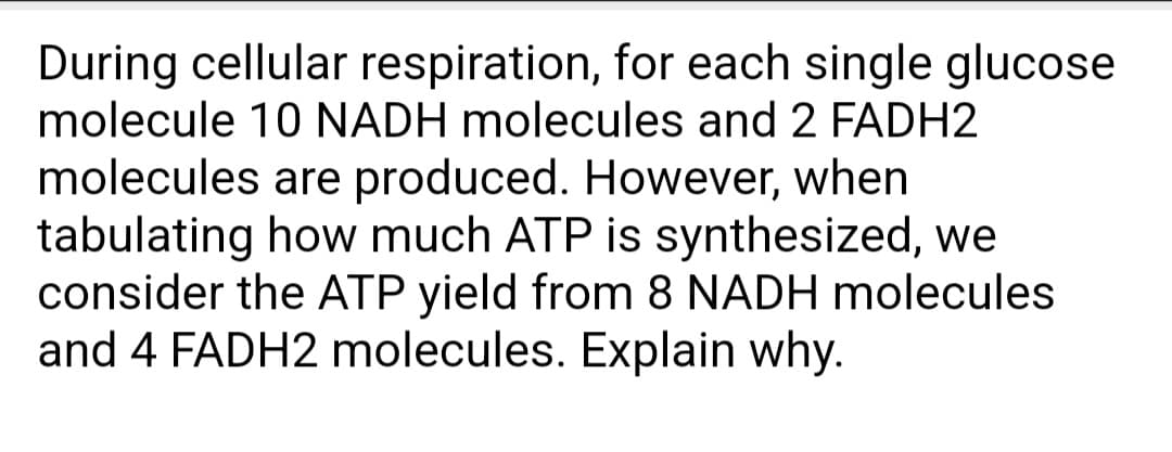During cellular respiration, for each single glucose
molecule 10 NADH molecules and 2 FADH2
molecules are produced. However, when
tabulating how much ATP is synthesized, we
consider the ATP yield from 8 NADH molecules
and 4 FADH2 molecules. Explain why.
