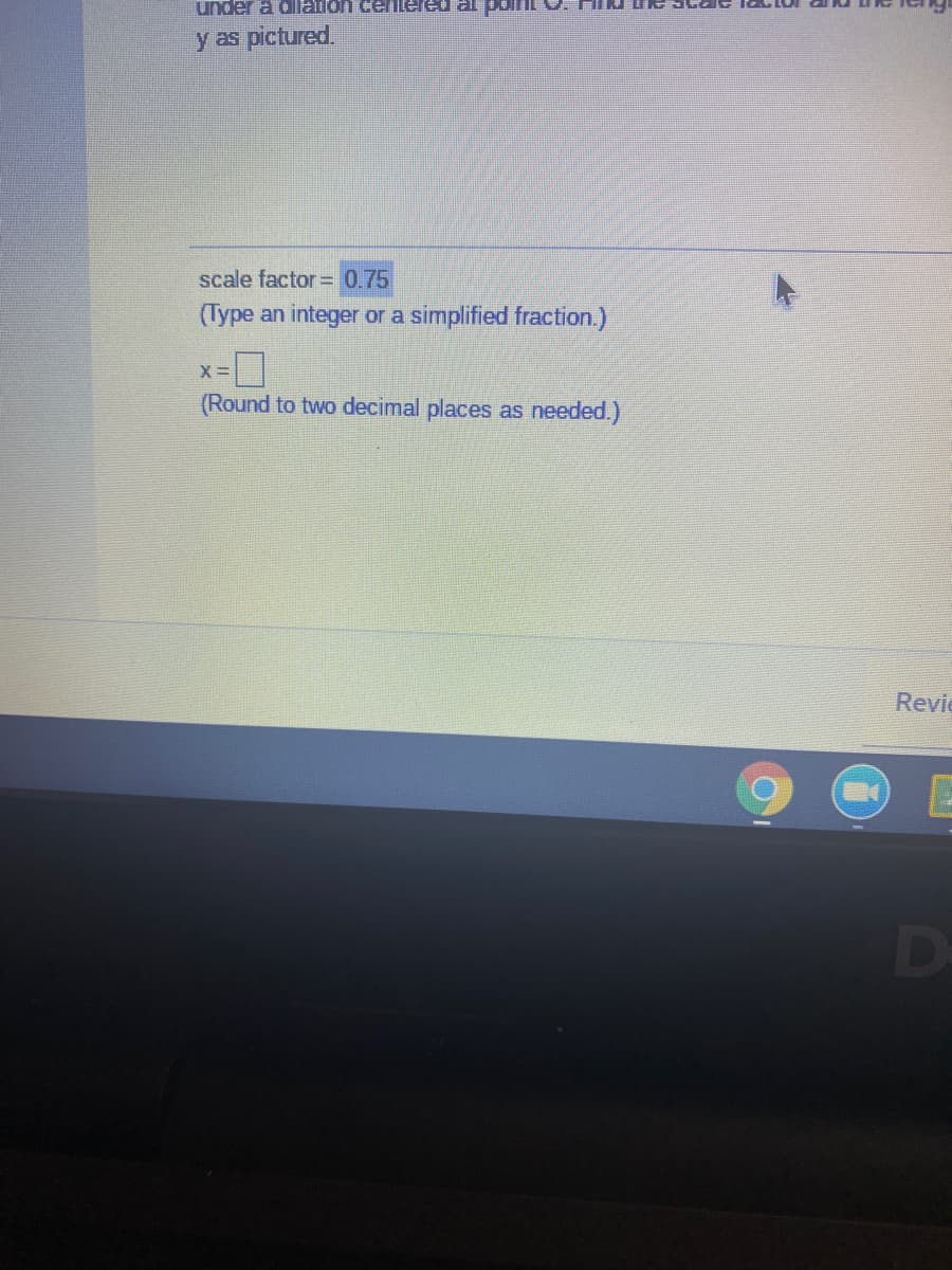 under a dllation cenlered al
y as pictured.
scale factor= 0.75
(Type an integer or a simplified fraction.)
(Round to two decimal places as needed.)
Revie

