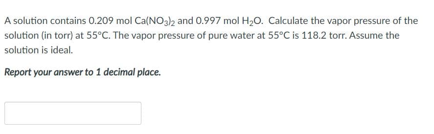 A solution contains 0.209 mol Ca(NO3)2 and 0.997 mol H20. Calculate the vapor pressure of the
solution (in torr) at 55°C. The vapor pressure of pure water at 55°C is 118.2 torr. Assume the
solution is ideal.
Report your answer to 1 decimal place.
