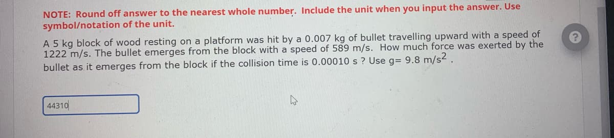 NOTE: Round off answer to the nearest whole number. Include the unit when you input the answer. Use
symbol/notation of the unit.
A 5 kg block of wood resting on a platform was hit by a 0.007 kg of bullet travelling upward with a speed of
1222 m/s. The bullet emerges from the block with a speed of 589 m/s. How much force was exerted by the
bullet as it emerges from the block if the collision time is 0.00010 s? Use g= 9.8 m/s².
44310