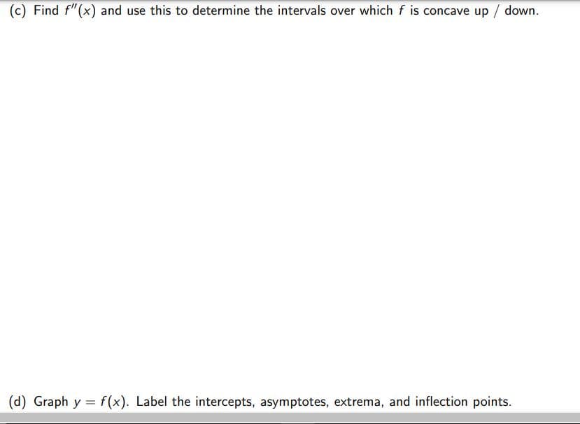 (c) Find f"(x) and use this to determine the intervals over which f is concave up / down.
(d) Graph y = f (x). Label the intercepts, asymptotes, extrema, and inflection points.
