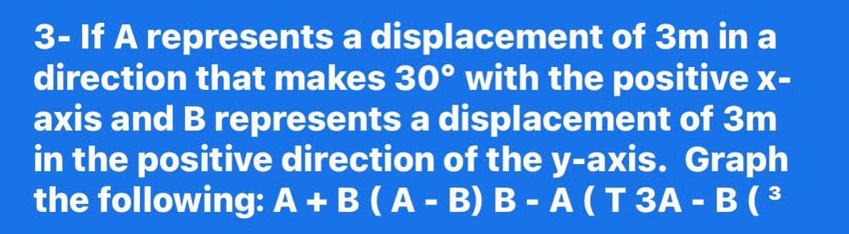 3- If A represents a displacement of 3m in a
direction that makes 30° with the positive x-
axis and B represents a displacement of 3m
in the positive direction of the y-axis. Graph
the following: A +B (A - B) B - A (T 3A - B ( ³
