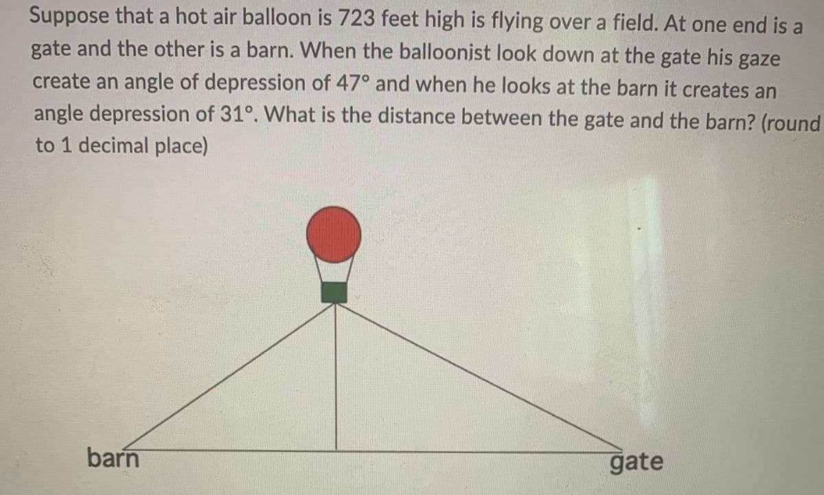 Suppose that a hot air balloon is 723 feet high is flying over a field. At one end is a
gate and the other is a barn. When the balloonist look down at the gate his gaze
create an angle of depression of 47° and when he looks at the barn it creates an
angle depression of 31°. What is the distance between the gate and the barn? (round
to 1 decimal place)
barn
gate
