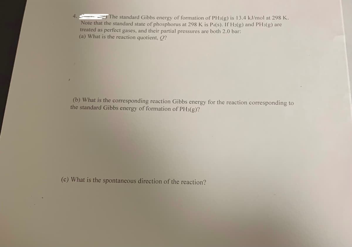 4.
The standard Gibbs energy of formation of PH3(g) is l3.4 kJ/mol at 298 K.
Note that the standard state of phosphorus at 298 K is P4(s). If H2(g) and PH3(g) are
treated as perfect gases, and their partial pressures are both 2.0 bar:
(a) What is the reaction quotient, Q?
(b) What is the corresponding reaction Gibbs energy for the reaction corresponding to
the standard Gibbs energy of formation of PH3(g)?
(c) What is the spontaneous direction of the reaction?
