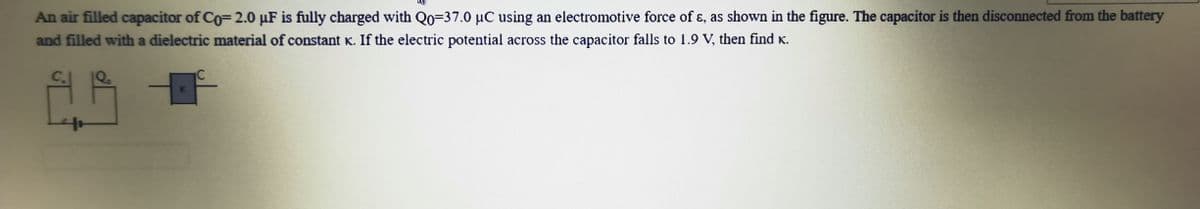 An air filled capacitor of Co= 2.0 µF is fully charged with Qo=37.0 µC using an electromotive force of ɛ, as shown in the figure. The capacitor is then disconnected from the battery
and filled with a dielectric material of constant K. If the electric potential across the capacitor falls to 1.9 V, then find K.
C.
K
