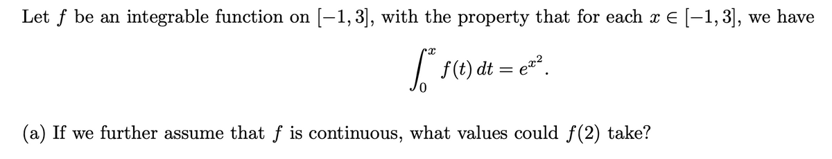 Let f be an integrable function on [-1, 3], with the property that for each x E [-1, 3], we have
| f(t) dt = e.
(a) If we further assume that f is continuous, what values could f(2) take?
