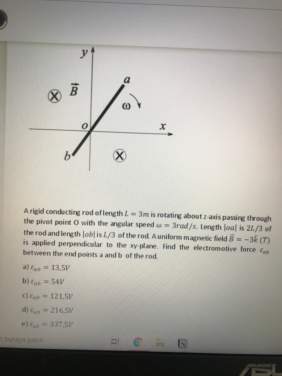 y
be
A rigid conducting rod of length L = 3m is rotating about z-axis passing through
the pivot point O with the angular speed w =
the rod and length lob|is L/3 of the rod. A uniform magnetic field B = -3k (T)
is applied perpendicular to the xy-plane. Find the electromotive force &ab
between the end points a and b of the rod.
3rad/s. Length loa| is 2L/3 of
a) Eab = 13,5V
b) Eab = 54V
c) Eab = 121,5V
d) Eab = 216,5V
e) Eab = 337,5V
n buraya yazın
ASU
