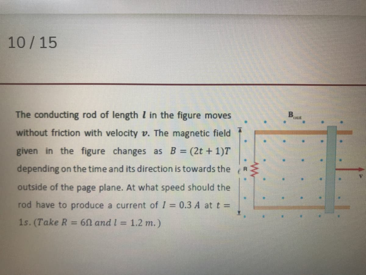 10/15
The conducting rod of length l in the figure moves
B.
without friction with velocity v. The magnetic field
given in the figure changes as B = (2t + 1)T
depending on the time and its direction is towards the
outside of the page plane. At what speed should the
rod have to produce a current of I = 0.3 A at t =
1s. (Take R = 60 and l = 1.2 m.)
