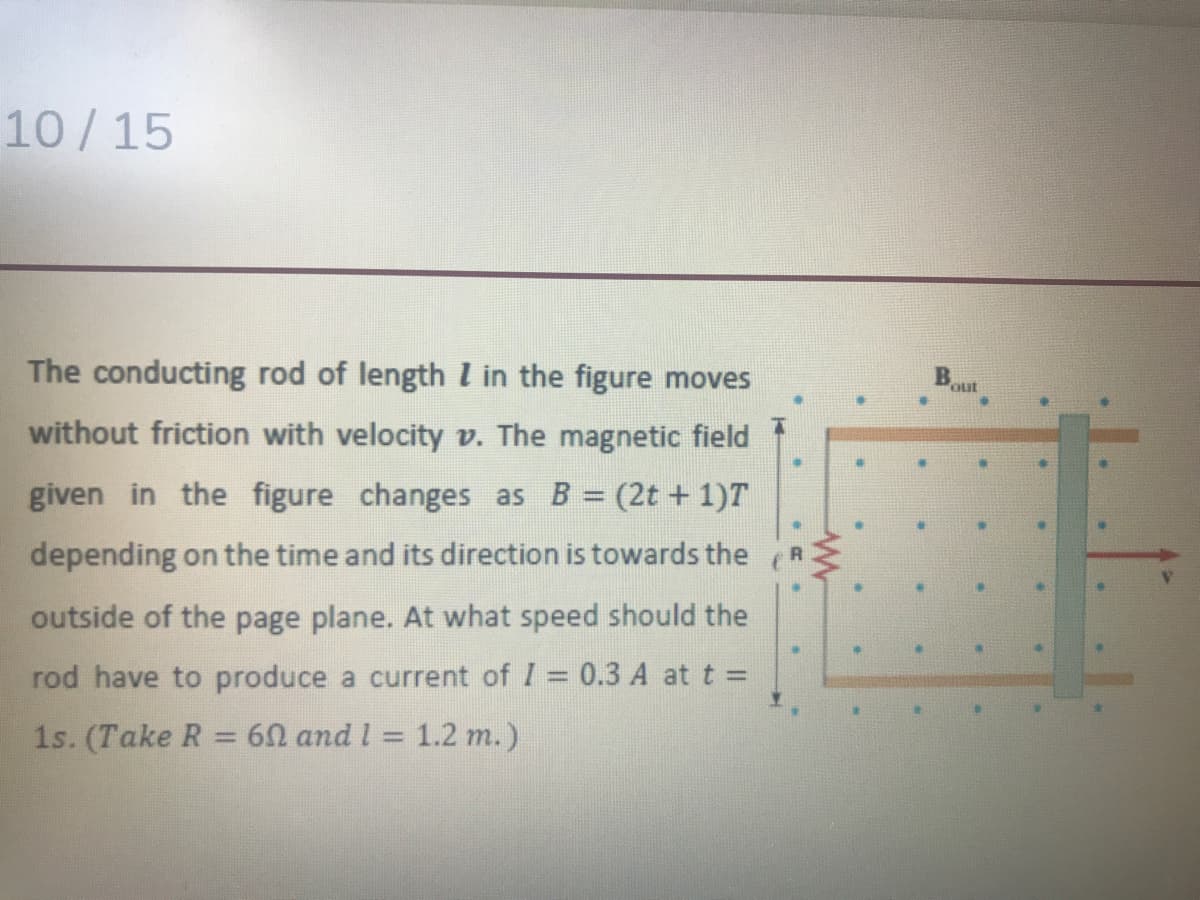 10/15
Bout
The conducting rod of length l in the figure moves
without friction with velocity v. The magnetic field
given in the figure changes as B = (2t + 1)T
R
depending on the time and its direction is towards the
outside of the page plane. At what speed should the
rod have to produce a current of I = 0.3 A at t =
1s. (Take R = 60 and l = 1.2 m.)
%3D
%3D
