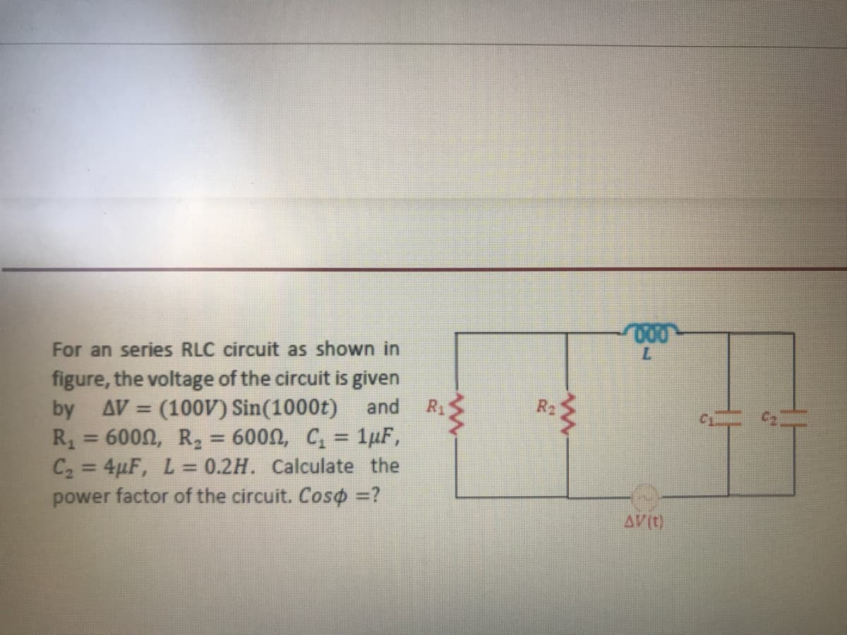 7.
For an series RLC circuit as shown in
figure, the voltage of the circuit is given
and
R1
R2
(100V) Sin(1000t)
= 600N, R, = 600n, C, = 1µF,
C2 = 4pF, L= 0.2H. Calculate the
power factor of the circuit. Coso =?
by
AV =
R
AV(t)
