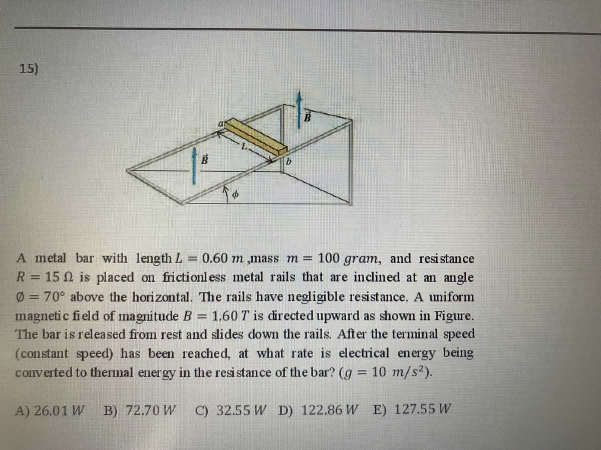 15)
A metal bar with lengthL = 0.60 m ,mass m = 100 gram, and resistance
R= 15 0 is placed on frictionl ess metal rails that are inclined at an angle
Ø = 70° above the horizontal. The rails have negligible resistance. A uniform
%3D
1.60 T is directed upward as shown in Figure.
magneti c field of magnitude B
The bar is released from rest and slides down the rails. After the terminal speed
(constant speed) has been reached, at what rate is electrical energy being
converted to thermal energy in the resi stan ce of the bar? (g = 10 m/s2).
%3D
A) 26.01 W B) 72.70 W
C) 32.55 W D) 122.86 W E) 127.55 W

